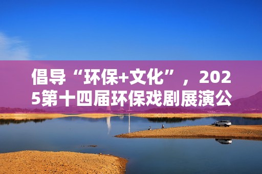 倡导“环保+文化”，2025第十四届环保戏剧展演公益演出活动收官