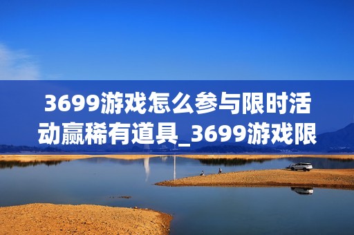3699游戏怎么参与限时活动赢稀有道具_3699游戏限时活动玩法与冲榜策略【盘点】