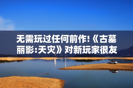 无需玩过任何前作!《古墓丽影:天灾》对新玩家很友好