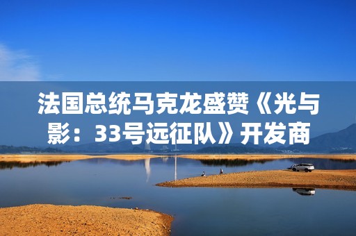 法国总统马克龙盛赞《光与影：33号远征队》开发商