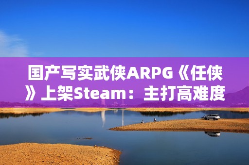国产写实武侠ARPG《任侠》上架Steam：主打高难度拼刀战斗