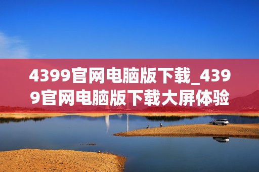 4399官网电脑版下载_4399官网电脑版下载大屏体验更沉浸