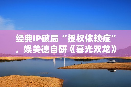 经典IP破局“授权依赖症”，娱美德自研《暮光双龙》探索价值重塑新路径