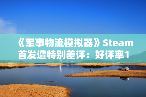 《军事物流模拟器》Steam首发遭特别差评：好评率19% 被指虚假宣传