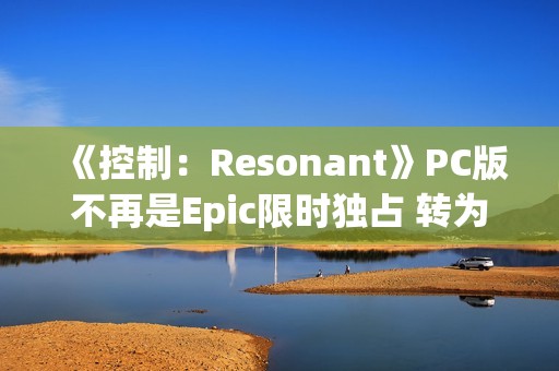 《控制：Resonant》PC版不再是Epic限时独占 转为第三人称开放世界