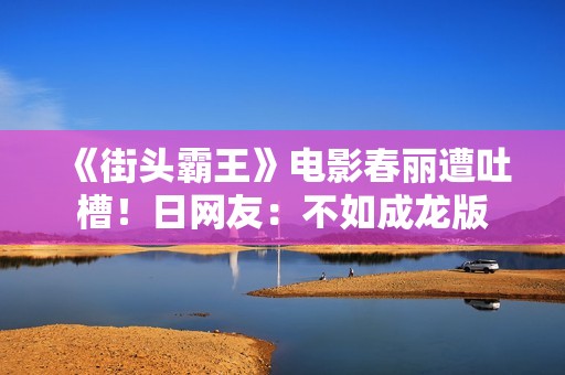 《街头霸王》电影春丽遭吐槽！日网友：不如成龙版