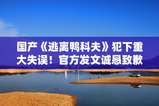 国产《逃离鸭科夫》犯下重大失误！官方发文诚恳致歉！