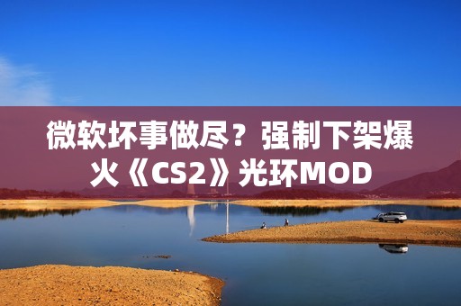 微软坏事做尽？强制下架爆火《CS2》光环MOD