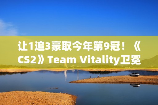 让1追3豪取今年第9冠！《CS2》Team Vitality卫冕Major成功