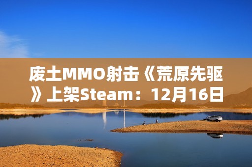 废土MMO射击《荒原先驱》上架Steam：12月16日正式发售