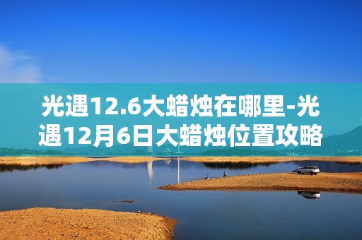 光遇12.6大蜡烛在哪里-光遇12月6日大蜡烛位置攻略