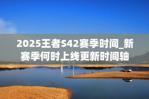2025王者S42赛季时间_新赛季何时上线更新时间轴