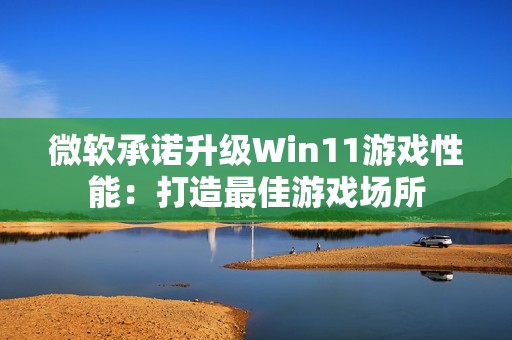 微软承诺升级Win11游戏性能：打造最佳游戏场所