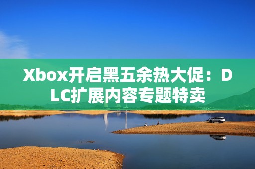 Xbox开启黑五余热大促：DLC扩展内容专题特卖