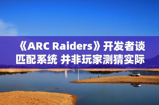 《ARC Raiders》开发者谈匹配系统 并非玩家测猜实际很复杂