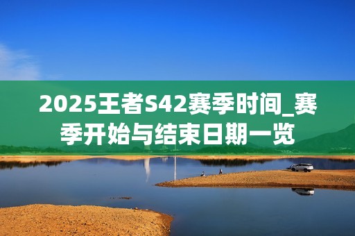 2025王者S42赛季时间_赛季开始与结束日期一览