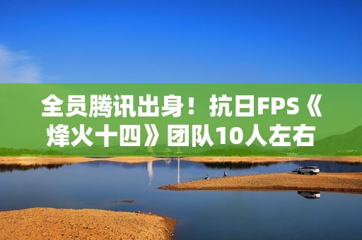 全员腾讯出身！抗日FPS《烽火十四》团队10人左右