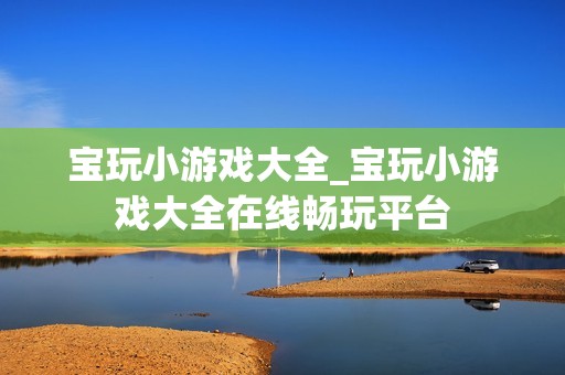 宝玩小游戏大全_宝玩小游戏大全在线畅玩平台