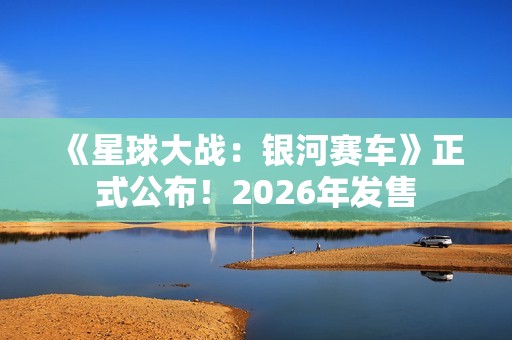 《星球大战：银河赛车》正式公布！2026年发售