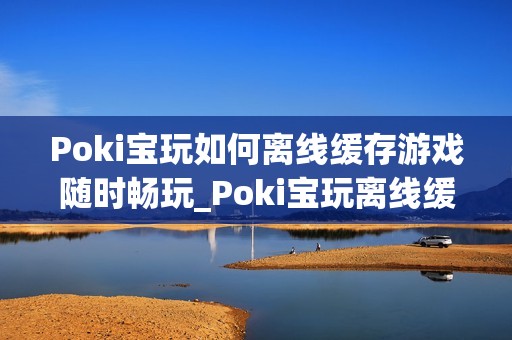 Poki宝玩如何离线缓存游戏随时畅玩_Poki宝玩离线缓存条件与操作【教程】