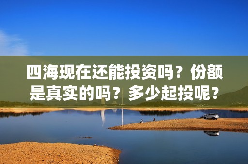 四海现在还能投资吗？份额是真实的吗？多少起投呢？(四海值得投资吗)