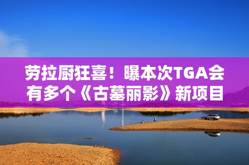劳拉厨狂喜！曝本次TGA会有多个《古墓丽影》新项目公布!