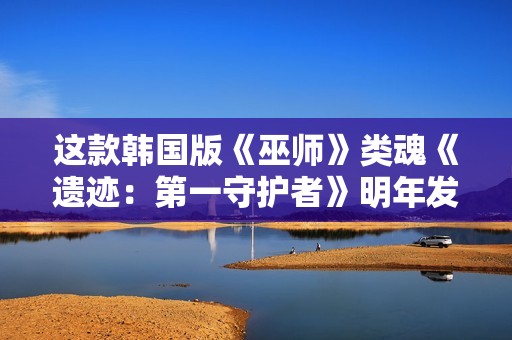 这款韩国版《巫师》类魂《遗迹：第一守护者》明年发售！新实机公布