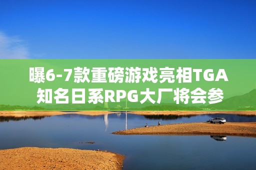 曝6-7款重磅游戏亮相TGA 知名日系RPG大厂将会参加