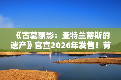 《古墓丽影：亚特兰蒂斯的遗产》官宣2026年发售！劳拉回归经典形象