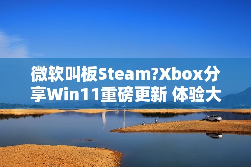 微软叫板Steam?Xbox分享Win11重磅更新 体验大提升