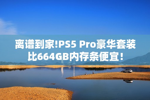 离谱到家!PS5 Pro豪华套装比664GB内存条便宜！