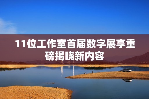 11位工作室首届数字展享重磅揭晓新内容