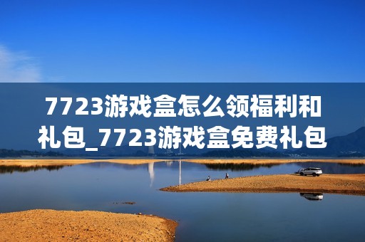 7723游戏盒怎么领福利和礼包_7723游戏盒免费礼包领取攻略【技巧】