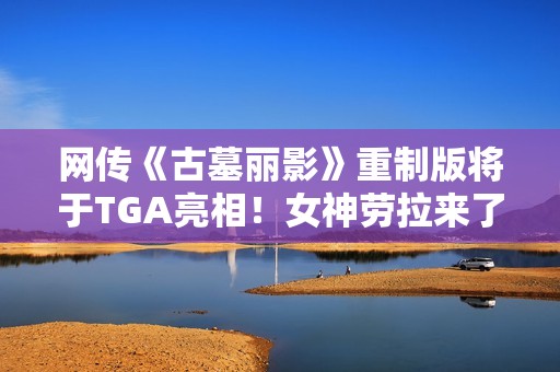 网传《古墓丽影》重制版将于TGA亮相！女神劳拉来了