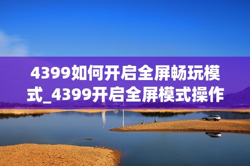 4399如何开启全屏畅玩模式_4399开启全屏模式操作【指南】