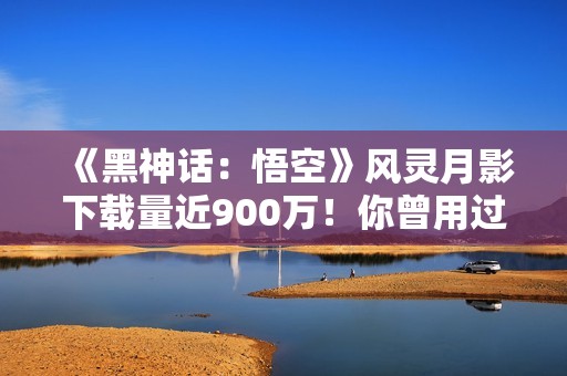 《黑神话：悟空》风灵月影下载量近900万！你曾用过吗？