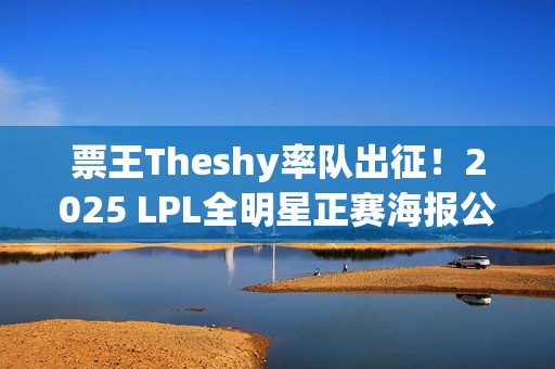 票王Theshy率队出征！2025 LPL全明星正赛海报公开