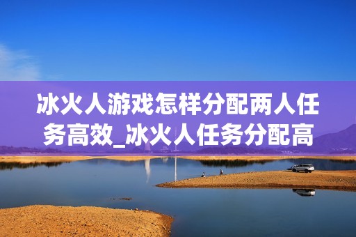 冰火人游戏怎样分配两人任务高效_冰火人任务分配高效法【协作】