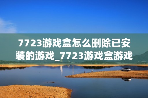 7723游戏盒怎么删除已安装的游戏_7723游戏盒游戏卸载管理【技巧】