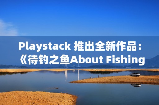 Playstack 推出全新作品：《待钓之鱼About Fishing》