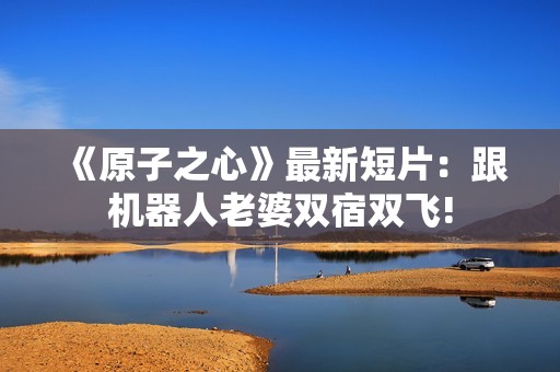 《原子之心》最新短片：跟机器人老婆双宿双飞!