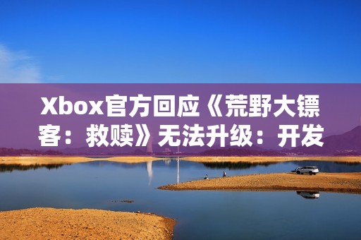 Xbox官方回应《荒野大镖客：救赎》无法升级：开发团队正在处理！