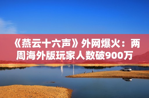 《燕云十六声》外网爆火：两周海外版玩家人数破900万！