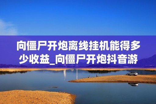 向僵尸开炮离线挂机能得多少收益_向僵尸开炮抖音游戏离线收益计算与设置【数据】