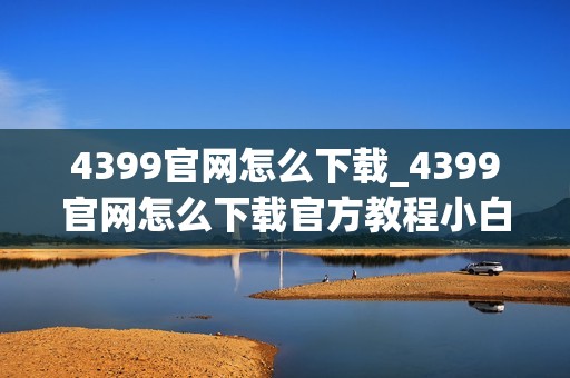 4399官网怎么下载_4399官网怎么下载官方教程小白可上手