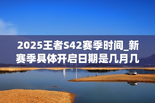 2025王者S42赛季时间_新赛季具体开启日期是几月几号