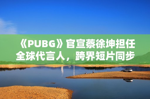 《PUBG》官宣蔡徐坤担任全球代言人，跨界短片同步上线