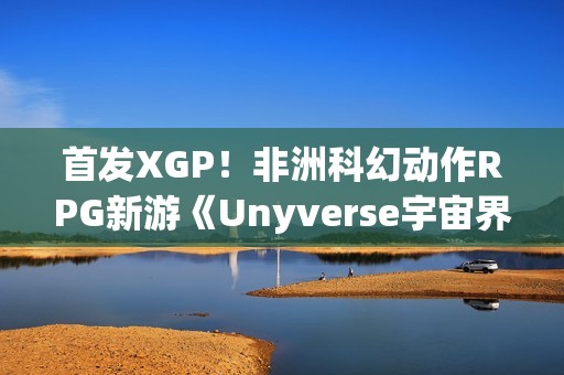 首发XGP！非洲科幻动作RPG新游《Unyverse宇宙界》预告：深度叙事与激烈战斗