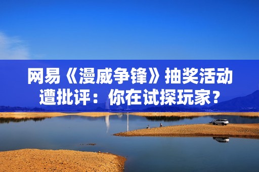 网易《漫威争锋》抽奖活动遭批评：你在试探玩家？