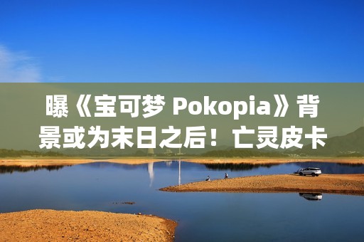 曝《宝可梦 Pokopia》背景或为末日之后！亡灵皮卡丘和废土！